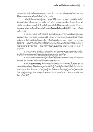 บทที่ 6 เทคโนโลยีสารสนเทศเพื่อการเรียนรู้         91


เครือ ข่ายอิ นเทอร์เน็ต ในลัก ษณะผสมผสานการทางานของระบบห้องสมุ ดอั ตโนมั ติ ห้อ งสมุ ด
ดิจิตอลและห้องสมุดเสมือน (น้าทิพย์ วิภาวิน, 2545)
           ในปัจจุบันสังคมไทยเราอยู่ในยุคข่าวสาร ทาให้มีการกระจายข้อมูลข่าวสารได้อย่าง ดังนั้น
ห้องสมุดจึงต้องเปลี่ยนแปลงระบบการทางานด้านต่างๆ โดยเฉพาะงานด้านบริการจะมีบทบาทที่
เด่ น ชัด ความต้ อ งการของผู้ใ ช้ บริ ก ารจึ งเป็ น แรงผลั ก ดั นให้ ห้อ งสมุ ด เปลี่ ย นการให้ บริ ก ารงาน
ห้องสมุดมาเป็นระบบอัตโนมัติ เทคโนโลยีของห้องห้องสมุดอิเล็กทรอนิกส์ มีดังนี้ (วาสนา อภิญญา
วงศ์ , 2538)
           1. การจัดการเอกสารอิเล็กทรอนิกส์ เพื่อประโยชน์ในการรวบรวมและจัดเก็บสารสนเทศ
และสะดวกในการบริการส่งสารสนเทศแก่ผู้ใช้ ทรัยพากรสารสนเทศของห้องสมุดเสมือนจาเป็นต้อง
อยู่ในรูปของอิเล็กทรอนิกส์เพื่อสะดวกในการจัดเก็บและสืบค้นข้อมูล ตลอดจนการส่งข้อมูล
ระยะไกล เป็ น การเปลี่ ย นรู ป แบบสิ่ งพิ ม พ์ แ บบเดิ ม ให้ อ ยู่ ใ นรู ป ของอิ เ ล็ ก ทรอนิ ก ส์ ที่ เ ครื่ อ ง
คอมพิวเตอร์สามารถอ่านได้ ทาได้โดยการจัดเก็บ ในรูปดิจิตัล ได้แก่ ซี ดีรอม หรือจัดเก็บใน
ฮาร์ดดิสต์
           2. ระบบเครือข่าย เพื่อเชื่อมโยงเครือข่ายของห้องสมุดกับผู้ใช้และแหล่งสารสนเทศอื่น ๆ
ทาให้ผู้ใช้สามารถติดต่อกับห้องสมุดและแหล่งสารสนเทศ อื่น ๆได้ทั่วโลก
           3. การส่งเอกสารสารสนเทศแก่ผู้ใช้ เพื่อให้ผู้ใช้ได้รับสารสนเทศที่ต้องการโดยไม่ต้องมายัง
ห้องสมุด มี 4 วิธีการคือ ทางไปรษณีย์ โทรสาร และทางอินเตอร์
           5. แผนการจัดการเรียนรู้ เป็นการบูรณาการเทคโนโลยีสารสนเทศในขั้นตอนต่างๆ ของ
แผนการจัดการเรียนรู้ ที่ยึดหลักการบูรณาการที่เน้นผู้เป็นสาคัญโดยใช้เทคโนโลยีเข้ามาสางเสริม
สนับสนุนและพัฒนาศักยภาพการเรียนรู้ของผู้เรียน ซึ่งสังเคราะห์จากทฤษฎีการเรียนรู้คอนสตรัคติ
วิสต์ ทฤษฎีพุทธิปัญญานิยม และคุณลักษณะของโปรแกรมทางด้าน ICT ดังกรอบแนวคิดในการ
จัดการเรียนรู้ดังนี้
 