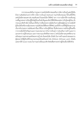 บทที่ 6 เทคโนโลยีสารสนเทศเพื่อการเรียนรู้            94


            จากกรอบแนวคิดในการบูรณาการเทคโนโลยีสารสนเทศในการจัดการเรียนรู้ แสดงให้เห็น
ถึ ง ความสั ม พั น ธ์ ร ะหว่ า งวิ ธี ก ารจั ด การเรี ย นรู้ (Method) ร่ ว มกั บ สื่ อ (Media) ซึ่ ง ในที่ นี้ ก็ คื อ
เทคโนโลยีสารสนเทศ เช่น คอมพิวเตอร์ อินเทอร์เน็ต วีดิทัศน์ ฯลฯ การการเลือกวิธีการจะต้องอยู่
บนพื้นฐานของการเรียนรู้ที่เน้นผู้เรียนเป็นสาคัญและเลือกใช้สื่อให้สนองต่อการรับรู้ของผู้เรียน ดัง
กรอบแนวคิดข้างต้น ในขั้นแรกที่เป็นการเชื่อมโยงความรู้เดิมกับความรู้ใหม่ผู้สอนอาจกระตุ้นให้
ผู้เรียนใส่ใจหรือกระตุ้นประสบการณ์เดิมโดยใช้สื่อพวกวีดิทัศน์ และตั้งคาถามที่ให้ผู้เรียนสามารถ
เรียกกลับประสบการณ์เดิมเหล่ านั้นมาใช้ในการเรียนรู้สิ่งใหม่ ขั้นจัดประสบการณ์เรียนรู้ตั้งแต่ขั้น
การกระตุ้ นให้ เกิ ดปั ญ หาและการมอบหมายภารกิ จ การเรี ยนรู้ การส่งเสริ มการสร้า งและการ
แสวงหาความรู้ด้วยตนเอง และการขยายแนวคิดที่หลากหลาย เทคโนโลยีสารสนเทศที่สามารถ
สนับสนุนการแสวงหาและค้นพบความรู้ เช่น อินเทอร์เน็ต เป็นต้น ในการสร้างและนาเสนอผลงาน
ผู้สอนอาจให้ผู้เรียนใช้โปรแกรมประยุกต์คอมพิวเตอร์ เช่น MSWord, MSPower point เป็นต้น
และอาจใช้ Social media ในการแลกเปลี่ยนแนวคิด ติดต่อสื่อสารระหว่างผู้เรียนอื่นๆได้อีกด้วย
 
