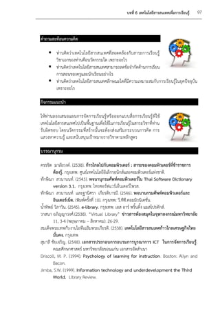 บทที่ 6 เทคโนโลยีสารสนเทศเพื่อการเรียนรู้   97



คาถามสะท้อนความคิด

     ท่านคิดว่าเทคโนโลยีสารสนเทศที่สอดคล้องกับสาระการเรียนรู้
      วิชาเอกของท่านคือนวัตกรรมใด เพราะอะไร
     ท่านคิดว่าเทคโนโลยีสารสนเทศสามารถลดข้อจากัดด้านการเรียน
      การสอนของครูและนักเรียนอย่างไร
     ท่านคิดว่าเทคโนโลยีสารสนเทศลักษณะใดที่มีความเหมาะสมกับการเรียนรู้ในยุคปัจจุบัน
      เพราะอะไร

กิจกรรมแนะนา

ให้ท่านลองเสนอแผนการจัดการเรียนรู้ หรือออกแบบสื่อการเรียนรู้ ที่ใ ช้
เทคโนโลยีสารสนเทศไปเป็นพื้นฐานเพื่อใช้ในการเรียนรู้ในสาระวิชาที่ท่าน
รับผิดชอบ โดยนวัตกรรมที่สร้างนั้นจะต้องส่งเสริมกระบวนการคิด การ
แสวงหาความรู้ และสนับสนุนเป้าหมายรายวิชาตามหลักสูตร

บรรณานุกรม

ครรชิต มาลัยวงค์. (2538). ก้าวไกลไปกับคอมพิวเตอร์ : สาระของคอมพิวเตอร์ที่ข้าราชการ
        ต้องรู้. กรุงเทพ: ศูนย์เทคโนโลยีอิเล็กรอนิกส์และคอมพิวเตอร์แห่งชาติ.
ทักษิณา สวนานนท์. (2543). พจนานุกรมศัพท์คอมพิวเตอร์ใน Thai Software Dictionary
        version 3.1. กรุงเทพ: ไทยซอร์ฟแวร์เอ็นเตอร์ไพรส.
ทักษิณา สวนานนท์ และฐานิศรา เกียรติบารมี. (2546). พจนานกรมศัพท์คอมพิวเตอร์และ
        อินเตอร์เน็ต. (พิมพ์ครั้งที่ 10). กรุงเทพ: วี.ทีซี.คอมมิวนิเคชั่น.
น้าทิพย์ วิภาวิน. (2545). e-library. กรุงเทพ: เอส อาร์ พริ้นติ้ง แมสโปรดักส์.
วาสนา อภิญญาวงศ์.(2538). “Virtual Library” ข่าวสารห้องสมุดในจุฬาลงกรณ์มหาวิทยาลัย
        11, 3-4 (พฤษภาคม – สิงหาคม): 26-29.
สมเด็จพระเทพกับงานไอทีเฉลิมพระเกียรติ. (2538). เทคโนโลยีสารสนเทศก้าวไกลเศรษฐกิจไทย
        มั่นคง. กรุงเทพ
สุมาลี ชัยเจริญ. (2548). เอกสารประกอบการอบรมการบูรณาการ ICT ในการจัดการเรียนรู้ .
        คณะศึกษาศาสตร์ มหาวิทยาลัยขอนแก่น เอกสารอัดสาเนา
Driscoll, M. P. (1994). Psychology of learning for instruction. Boston: Allyn and
        Bacon.
Jimba, S.W. (1999). Information technology and underdevelopment the Third
        World. Library Review.
 