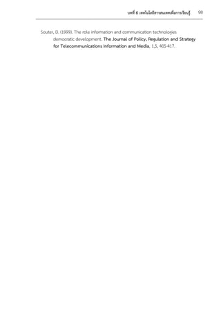 บทที่ 6 เทคโนโลยีสารสนเทศเพื่อการเรียนรู้   98


Souter, D. (1999). The role information and communication technologies
      democratic development. The Journal of Policy, Regulation and Strategy
      for Telecommunications Information and Media, 1,5, 405-417.
 