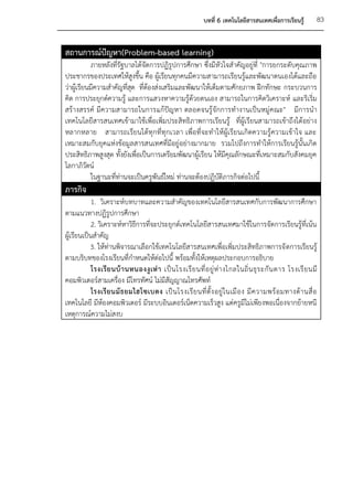 บทที่ 6 เทคโนโลยีสารสนเทศเพื่อการเรียนรู้         83


สถานการณ์ปัญหา(Problem-based learning)
            ภายหลังที่รัฐบาลได้จัดการปฏิรูปการศึกษา ซึ่งมีหัวใจสาคัญอยู่ที่ "การยกระดับคุณภาพ
ประชากรของประเทศให้สูงขึ้น คือ ผู้เรียนทุกคนมีความสามารถเรียนรู้และพัฒนาตนเองได้และถือ
ว่าผู้เรียนมีความสาคัญที่สุด ที่ต้องส่งเสริมและพัฒนาให้เต็มตามศักยภาพ ฝึกทักษะ กระบวนการ
คิด การประยุกต์ความรู้ และการแสวงหาความรู้ด้วยตนเอง สามารถในการคิดวิเคราะห์ และริเริ่ม
สร้างสรรค์ มีความสามารถในการแก้ปัญหา ตลอดจนรู้จักการทางานเป็นหมู่คณะ" มีการนา
เทคโนโลยีสารสนเทศเข้ามาใช้เพื่อเพิ่มประสิทธิภาพการเรียนรู้ ที่ผู้เรียนสามารถเข้าถึงได้อย่าง
หลากหลาย สามารถเรียนได้ทุกที่ทุกเวลา เพื่อที่จะทาให้ผู้เรียนเกิดความรู้ความเข้าใจ และ
เหมาะสมกับยุคแห่งข้อมูลสารสนเทศที่มีอยู่อย่างมากมาย รวมไปถึงการทาให้การเรียนรู้นั้นเกิด
ประสิทธิภาพสูงสุด ทั้งยังเพื่อเป็นการเตรียมพัฒนาผู้เรียน ให้มีคุณลักษณะที่เหมาะสมกับสังคมยุค
โลกาภิวัตน์
            ในฐานะที่ท่านจะเป็นครูพันธ์ใหม่ ท่านจะต้องปฏิบัติภารกิจต่อไปนี้
ภารกิจ
            1. วิเคราะห์บทบาทและความสาคัญของเทคโนโลยีสารสนเทศกับการพัฒนาการศึกษา
ตามแนวทางปฏิรูปการศึกษา
            2. วิเคราะห์หาวิธีการที่จะประยุกต์เทคโนโลยีสารสนเทศมาใช้ในการจัดการเรียนรู้ที่เน้น
ผู้เรียนเป็นสาคัญ
           3. ให้ท่านพิจารณาเลือกใช้เทคโนโลยีสารสนเทศเพื่อเพิ่มประสิทธิภาพการจั ดการเรียนรู้
ตามบริบทของโรงเรียนที่กาหนดให้ต่อไปนี้ พร้อมทั้งให้เหตุผลประกอบการอธิบาย
            โรงเรี ย นบ้ า นหนองงู เ ห่ า เป็ น โรงเรี ย นที่ อ ยู่ ห่ า งไกลในถิ่ น ธุ ร ะกั น ดาร โรงเรี ย นมี
คอมพิวเตอร์สามเครื่อง มีโทรทัศน์ ไม่มีสัญญาณโทรศัพท์
            โรงเรี ย นมั ธ ยมไฮโซเบตง เป็ น โรงเรี ย นที่ ตั้ ง อยู่ ใ นเมื อ ง มี ค วามพร้ อ มทางด้ า นสื่ อ
เทคโนโลยี มีห้องคอมพิวเตอร์ มีระบบอินเตอร์เน็ตความเร็วสูง แต่ครูมีไม่เพียงพอเนื่องจากย้ายหนี
เหตุการณ์ความไม่สงบ
 