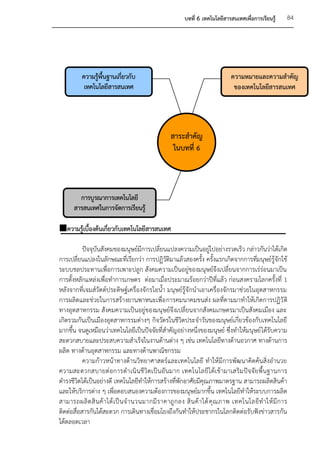 บทที่ 6 เทคโนโลยีสารสนเทศเพื่อการเรียนรู้      84




          ความรูพื้นฐานเกี่ยวกับ
                ้                                                              ความหมายและความสาคัญ
           เทคโนโลยีสารสนเทศ                                                    ของเทคโนโลยีสารสนเทศ




                                                   สาระสาคัญ
                                                    ในบทที่ 6



        การบูรณาการเทคโนโลยี
      สารสนเทศในการจัดการเรียนรู้

ความรูเบื้องต้นเกี่ยวกับเทคโนโลยีสารสนเทศ
       ้

           ปัจจุบันสังคมของมนุษย์มีการเปลี่ยนแปลงความเป็นอยูไปอย่างรวดเร็ว กล่าวกันว่าได้เกิด
                                                                        ่
การเปลี่ยนแปลงในลักษณะที่เรียกว่า การปฏิวัติมาแล้วสองครั้ง ครั้งแรกเกิดจากการที่มนุษย์รู้จักใช้
ระบบชลประทานเพื่อการเพาะปลูก สังคมความเป็นอยู่ของมนุษย์จึงเปลี่ยนจากการเร่ร่อนมาเป็น
การตั้งหลักแหล่งเพื่อทาการเกษตร ต่อมาเมื่อประมาณร้อยกว่าปีที่แล้ว ก่อนสงครามโลกครั้งที่ 1
หลังจากที่เจมส์วัตต์ประดิษฐ์เครื่องจักรไอน้า มนุษย์รู้จักนาเอาเครื่องจักรมาช่วยในอุตสาหกรรม
การผลิตและช่วยในการสร้างยานพาหนะเพื่อ การคมนาคมขนส่ง ผลที่ตามมาทาให้เกิดการปฏิวั ติ
ทางอุตสาหกรรม สังคมความเป็นอยู่ของมนุษย์จึงเปลี่ยนจากสังคมเกษตรมาเป็นสังคมเมือง และ
เกิดรวมกันเป็นเมืองอุตสาหกรรมต่างๆ กิจวัตรในชีวิตประจาวันของมนุษย์เกี่ยวข้องกับเทคโนโลยี
มากขึ้น จนดูเหมือนว่าเทคโนโลยีเป็นปัจจัยที่สาคัญอย่างหนึ่งของมนุษย์ ซึ่งทาให้มนุษย์ ได้รับความ
สะดวกสบายและประสบความสาเร็จในงานด้านต่าง ๆ เช่น เทคโนโลยีทางด้านอวกาศ ทางด้านการ
ผลิต ทางด้านอุตสาหกรรม และทางด้านพาณิชกรรม
           ความก้าวหน้าทางด้านวิทยาศาสตร์และเทคโนโลยี ทาให้มีการพัฒนาคิดค้นสิ่งอานวย
ความสะดวกสบายต่ อการดาเนิ นชี วิต เป็ นอั นมาก เทคโนโลยี ไ ด้เ ข้า มาเสริม ปัจ จัย พื้น ฐานการ
ดารงชีวิตได้เป็นอย่างดี เทคโนโลยีทาให้การสร้างที่พักอาศัยมีคุณภาพมาตรฐาน สามารถผลิตสินค้า
และให้บริการต่าง ๆ เพื่อตอบสนองความต้องการของมนุษย์มากขึ้น เทคโนโลยีทาให้ระบบการผลิต
สามารถผลิ ต สิ น ค้ า ได้ เ ป็ น จ านวนมากมี ร าคาถู ก ลง สิ น ค้ า ได้ คุ ณ ภาพ เทคโนโลยี ท าให้ มี ก าร
ติดต่อสื่อสารกันได้สะดวก การเดินทางเชื่อมโยงถึงกันทาให้ประชากรในโลกติดต่อรับฟังข่าวสารกัน
ได้ตลอดเวลา
 