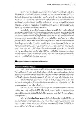 บทที่ 6 เทคโนโลยีสารสนเทศเพื่อการเรียนรู้      85


          สาหรับการสร้างเทคโนโลยีสารสนเทศเพื่อการจัดการในปัจจุบันนี้สวนใหญ่มกจะสร้างโดย
                                                                                 ่         ั
ใช้ระบบคอมพิวเตอร์เป็นหลักเนื่องจากคอมพิวเตอร์มีค วามสามารถและมีประสิทธิภาพในการ
จัดการเก็บข้อมูลมากกว่าอุปกรณ์อย่างอื่น รวมทั้งยังสามารถคานวณประมวลผลข้อมูลได้อย่าง
รวดเร็วถูกต้องแม่นยาแต่ที่จริงแล้วการสร้างระบบสารสนเทศนั้นไม่จาเป็นต้องสร้างมาจากระบบ
คอมพิวเตอร์เพียงอย่างเดียวเราสามารถใช้อุปกรณ์ชนิดอื่นสร้างระบบสารสนเทศได้ แต่เนื่องจาก
คอมพิ ว เตอร์ ส ามารถท างานและจั ด การข้อ มู ล ได้ ดีก ว่ า อุ ป กรณ์ ชนิ ดอื่ น จึ งทาให้ ค อมพิ ว เตอร์
กลายเป็นอุปกรณ์สาคัญในการสร้างระบบสารสนเทศ
          เทคโนโลยีสารสนเทศมี ประโยชน์ ต่อ การพัฒ นาประเทศให้เ จริญ ก้า วหน้าเทคโนโลยี
สารสนเทศ เป็นเรื่องที่เกี่ยวข้องกับวิถีความเป็นอยู่ของสังคมสมัยใหม่อยู่มาก เทคโนโลยีสารสนเทศ
ก่อให้เกิดการเปลี่ยนแปลงกับโลกครั้งใหญ่ทั้งในอดีตปัจจุบันและอนาคต หรือ กล่าวได้ว่าเทคโนโลยี
สารสนเทศมี ผ ลกระทบต่ อ ทุ ก สิ่ ง ทุ ก อย่ า งทั้ ง ทางการด าเนิ น ชี วิ ต เศรษฐกิ จ สั งคม การเมื อ ง
การศึกษาและอื่นๆ เทคโนโลยีสารสนเทศเป็นการประยุกต์ใช้เทคโนโลยีคอมพิวเตอร์และเทคโนโลยี
สื่อสารในรูปแบบต่าง ๆเพื่อให้บรรลุวัตถุประสงค์ ลักษณะ เด่นที่สาคัญของเทคโนโลยีสารสนเทศ
คือ ช่วยเพิ่มผลผลิต ลดต้นทุนและเพิ่มประสิทธิภาพการทางานการประกอบการทางด้านเศรษฐกิจ
การค้า และการอุตสาหกรรม จาเป็นต้องหาวิธีในการเพิ่มผลผลิตลดต้นทุนและเพิ่มประสิทธิภาพใน
การทางาน คอมพิวเตอร์และระบบสื่อสารช่วยทาให้เกิดระบบอัตโนมัติ เราสามารถฝากถอนเงินสด
ผ่านเครื่องเอทีเอ็มได้ตลอดเวลา ธนาคารสามารถให้บริการได้ดีขึ้น ทาให้การบริการโดยผู้บริหารที่มี
ประสบการณ์นั้นให้เหลือเพียงมัธยมศึกษาตอนปลาย

ความหมายและความสาคัญเทคโนโลยีสารสนเทศ

ความหมายเทคโนโลยีสารสนเทศ
           เทคโนโลยีระบบสารสนเทศ เป็นหนึ่งในเครื่องมือหลายๆ ตัวที่ผู้บริหารใช้สาหรับจัดการ
กับการเปลี่ยนแปลง โดยเฉพาะอย่างยิ่งในปัจจุบัน เทคโนโลยีสารสนเทศเปรียบเสมือนการที่เชื่อม
ส่วนต่างๆ ขององค์กรและองค์กรต่างๆ เข้าด้วยกัน ระบบสารสนเทศอิงการใช้คอมพิวเตอร์ จึงเป็น
การใช้เทคโนโลยีฮาร์ดแวร์ เทคโนโลยีซอฟต์แวร์ เทคโนโลยีการเก็บ และเทคโนโลยีสื่อสารทางไกล
           สารสนเทศ หมายถึง ข้อมูลข่าวสาร ความรู้ต่างๆ ที่ได้รับการสรุป คานวณ จัดเรียง หรือ
ประมวลแล้วจากข้อมูลต่างๆ ที่เกี่ยวข้องอย่างเป็นระบบตามหลักวิชาการ จนได้เป็นข้อความรู้ เพื่อ
นามาเผยแพร่และใช้ประโยชน์ในงานด้านต่าง ๆ
           เทคโนโลยี หมายถึง การประยุกต์เอาความรู้ทางด้านวิทยาศาสตร์มาใช้ให้เกิดประโยชน์
การศึกษาพัฒนาองค์ความรู้ต่างๆ ก็เพื่อให้เข้าใจธรรมชาติ กฎเกณฑ์ของสิ่งต่างๆ และหาทางนามา
ประยุกต์ให้เกิดประโยชน์ เทคโนโลยีจึงเป็นค้าที่มีความหมายกว้างไกล เป็นคาที่เราได้พบเห็นและ
ได้ยินอยู่ตลอดมา
           เมื่อรวมคาว่า เทคโนโลยีกับสารสนเทศเข้าด้วยกัน จึงหมายถึงเทคโนโลยีที่ใช้จัดการ
สารสนเทศ เป็นเทคโนโลยีที่เกี่ยวข้องตั้งแต่การรวบรวมการจัดเก็บข้อมูล การประมวลผล การพิมพ์
การสร้างรายงาน การสื่อสารข้อมูล ฯลฯ เทคโนโลยีสารสนเทศจะรวมไปถึงเทคโนโลยีที่ทาให้เกิด
ระบบการให้บริการ การใช้ และการดูแลข้อมูล
 