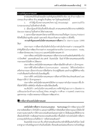 บทที่ 6 เทคโนโลยีสารสนเทศเพื่อการเรียนรู้   86


ความสาคัญของสารสนเทศ
            สารสนเทศแท้จริงแล้วย่อมมีความสาคัญต่อทุกสิ่งที่เกี่ยวข้อง เช่น ด้านการเมือง การ
ปกครอง ด้านการศึกษา ด้าน เศรษฐกิจ ด้านสังคม ฯลฯ ในลักษณะดังต่อไปนี้
            1.       ท าให้ ผู้ บ ริ โ ภคสารสนเทศเกิ ด ความรู้ (Knowledge)       และความเข้ า ใจ
(Understanding) ในเรื่องดังกล่าวข้างต้น
            2. เมื่อเรารู้และเข้าใจในเรื่องที่เกี่ยวข้องแล้ว สารสนเทศจะช่วยให้เราสามารถตัดสินใจ
(Decision Making) ในเรื่องต่างๆ ได้อย่างเหมาะสม
            3. นอกจากนั้นสารสนเทศ ยังสามารถทาให้เราสามารถแก้ไขปัญหา (Solving Problem)
ที่เกิดขึ้นได้อย่างถูกต้อง แม่นยา และรวดเร็ว ทันเวลากับสถานการณ์ต่าง ๆ ที่เกิดขึ้น
             ความสาคัญของเทคโนโลยีสารสนเทศและการสื่อสาร มี 6 ประการ Souter (1999)
ได้แก่
            ประการแรก การสื่อสารถือเป็นสิ่งจาเป็นในการดาเนินกิจกรรมต่าง ๆ ของมนุษย์ สิ่ง
สาคัญที่มีส่วนในการพัฒนากิจกรรมต่างๆ ของมนุษย์ประกอบด้วย Communications media,
การสื่อสารโทรคมนาคม (Telecoms) และเทคโนโลยีสารสนเทศ (IT)
            ประการที่สอง เทคโนโลยีสารสนเทศและการสื่อสารประกอบด้วยผลิตภัณฑ์หลักที่มากไป
กว่าโทรศัพท์ และคอมพิวเตอร์ เช่น แฟกซ์ อินเทอร์เน็ต อีเมล์ ทาให้สารสนเทศเผยแพร่หรือ
กระจายออกไปในที่ต่างๆ ได้สะดวก
            ประการที่สาม เทคโนโลยีสารสนเทศและการสื่อสารมีผลให้งานด้านต่าง ๆ มีราคาถูกลง
            ประการที่สี่ เครือข่ายสื่อสาร (Communication networks) ได้รับประโยชน์จาก
เครือข่ายภายนอก เนื่องจากจานวนการใช้เครือข่าย จานวนผู้เชื่อมต่อ และจานวนผู้ที่มีศักยภาพใน
การเข้าเชื่อมต่อกับเครือข่ายนับวันจะเพิ่มสูงขึ้น
            ประการที่ห้า เทคโนโลยีสารสนเทศและการสื่อสารทาให้ ฮาร์ดแวร์ คอมพิวเตอร์ และ
ต้นทุนการใช้ ICT มีราคาถูกลงมาก
            ประการที่หก เทคโนโลยีสารสนเทศก่อให้เกิดการวางแผนการดาเนินการระยะยาวขึ้น อีก
ทั้งยังทาให้วิถีการตัดสินใจ หรือเลือกทางเลือกได้ละเอียดขึ้น
            จะเห็ น ได้ ว่ า เทคโนโลยี ส ารสนเทศมี บ ทบาทที่ ส าคั ญ ในทุ ก วงการ มี ผ ลต่ อ การ
เปลี่ ย นแปลงโลกด้ า นความเป็ น อยู่ สั ง คม เศรษฐกิ จ การศึ ก ษา การแพทย์ เกษตรกรรม
อุตสาหกรรม การเมือง ตลอดจนการวิจัยและการพัฒนาต่างๆ

การสื่อสารด้วยเทคโนโลยีสารสนเทศ

          เทคโนโลยีการสื่อสาร (Communication Technology) มีการพัฒนารูป แบบให้
สามารถติดต่อสื่อสาร ถึงกันได้ง่าย และอุปกรณ์ที่ใช้ในการติดต่อสื่อสารมีหลายรูปแบบให้เลือกได้
ตามความเหมาะสมกับการใช้งานระบบคอมพิวเตอร์และอุปกรณ์ต่างๆ ได้เพิ่มคุณสมบัติให้สามารถ
เชื่อมโยงถึงกันได้ การเพิ่มคุณค่าของระบบคอมพิวเตอร์มีมากขึ้นเมื่อมีการนาเทคโนโลยีการสื่อสาร
มาประยุกต์เข้าด้วยระบบกันที่เรียกว่า “เครือข่ายคอมพิวเตอร์”
          อินเตอร์เน็ต (Internet) คือ เครือข่ายคอมพิวเตอร์ขนาดยักษ์ที่เชื่อมต่อกันทั่วโลก โดยมี
มาตรฐานการรับส่งข้อมูลระหว่างกันเป็นหนึ่งเดียว ซึ่งคอมพิวเตอร์แต่ละเครื่องสามารถรับส่งข้อมูล
 