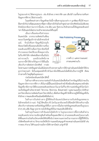 บทที่ 6 เทคโนโลยีสารสนเทศเพื่อการเรียนรู้           87


ในรูปแบบต่างๆ ได้หลายรูปแบบ เช่น ตัวอักษร ภาพกราฟิก และ เสียงได้ รวมทั้งสามารถค้นหา
ข้อมูลจากที่ต่างๆ ได้อย่างรวดเร็ว
           ในยุคสังคมข่าวสาร ข้อมูลดังทุกวันนี้การสื่อสารรูปแบบต่าง ๆ ถูกพัฒนาขึ้นให้ คนเรา
สื่อสารถึงกันง่ายที่สุดและสะดวกที่สุดการสื่อสารถึงกันด้วยคาพู ดผ่านทางโทรศัพท์ย่อมไม่เพียงพอ
อีกต่อไปเราต้องการมากกว่านั้นเช่น ภาพ เสียง และ ข้อความ ตัวอักษรรวมทั้งข้อมูลคอมพิวเตอร์
ฯลฯ ซึ่งอินเตอร์เน็ตสามารถเข้ามาตอบสนองได้ในจุดนี้
           เมื่ อ เราเชื่ อ มต่ อ เครื อ ข่ า ยของ
อินเตอร์เน็ต เราสามารถติดต่อกับเพื่อน
ของเราในสหรัฐเมริ กาผ่านอิเล็กทรอนิกส์
เมล์ , ข้ ามไปค้ น หา ข้ อมู ล ที่ ยุ โ รปแล้ ว
คัดลอกไฟล์ไปที่ออสเตรเลียได้จากเครื่อง
คอมพิว เตอร์ ที่บ้ านที่มหาวิ ทยาลั ยหรือ ที่
ทางานของเราโดยใช้เวลาทั้งหมดภายใน
ไม่กี่นาทีทาให้การติดต่อสื่อสารนั้นเป็นไป
อย่ า งรวดเร็ ว           และมี ป ระสิ ท ธิ ภ าพ                                     ภาพที่ 6.1 แสดงการเผยแพร่
นอกจากนี้ค่าใช้จ่า ยก็ยังถูกกว่าวิธีอื่นเมื่อ                                        สารสนเทศผ่านเว็บ
เทียบกับการติดต่อทางโทรศัพท์ การส่ง
โทรสารและการส่งข้อมูลผ่านโมเด็มโดยตรงกับปลายทางแล้วการใช้งานผ่านอินเตอร์เน็ตมีค่าใช้จ่าย
ถูกกว่าหลายเท่า นี่เป็นเหตุผลหลักที่ว่าทาไมเราต้องใช้อินเตอร์เน็ตซึ่งนับเป็นการปฏิวัติ สังคม
ข่าวสารครั้ง ใหญ่ที่สุดในยุคของเรา
           ประโยชน์ของอินเตอร์เน็ต มีดังนี้
           ในด้านการศึกษาเราสามารถต่อเข้ากับอินเตอร์เน็ตเพื่อค้นคว้าหาข้อมูลได้ไม่ว่าจะเป็น
ข้อมูลทางวิชาการจากที่ต่าง ๆ ซึ่งในกรณีนี้อินเตอร์เน็ตจะทาหน้าที่เหมือนห้องสมุดขนาดยักษ์ส่ง
ข้อมูลที่เราต้อการมาให้ถึงบนจอคอมพิวเตอร์ของเราในเวลาไม่กี่วินาทีจากแหล่งข้อมูลทั่วโลกไม่ว่า
จะเป็นข้อมูลด้านวิทยาศาสตร์ วิศวกรรม ศิลปกรรม สังคมศาสตร์ กฎหมายและอื่นๆ นักศึกษา
มหาวิทยาลัยสามารถติดต่อกับมหาวิทยาลัยอื่นๆ เพื่อค้นหาข้อมูลที่กาลังศึกษาอยู่ได้ทั้งข้อมูลที่เป็น
ตัวอักษร ภาพและเสียงหรือแม้แต่มัลติมีเดียต่างๆ
           ในด้ า นการรั บ ส่ ง ข่ า วสาร ผู้ ใ ช้ ที่ ต่ อ เข้ า อิ น เตอร์ เ น็ ต สามารถรั บ ส่ ง ข้ อ มู ล จดหมาย
อิเล็กทรอนิกส์ (E-mail) กับผู้ ใช้คนอื่นๆ ทั่ว โลกในเวลาอันรวดเร็วได้โดยมีค่าใช้จ่ายต่ามากเมื่อ
เทียบกับการส่งจดหมายหรือส่งข้อมูลวิธีอื่น ๆ นอกจากนั้นยังอาจส่งข้อมูลคอมพิวเตอร์ในรูปแบบ
ต่างๆ เช่น แฟ้ม ข้อมูล รูปภาพ จนไปถึงข้อมูลที่เป็นภาพและเสียงได้อีกด้วย
           ในด้ า นธุ ร กิ จ และการค้ า อิ น เตอร์ เ น็ ต มี บ ริ ก าร ในรู ป แบบของการซื้ อ ขายสิ น ค้ า ผ่ า น
คอมพิวเตอร์เราสามารถเลือกดูสินค้าพร้อมทั้งคุณสมบัติต่างๆ ผ่านจอคอมพิวเตอร์ ของเราแล้ว
สั่งซื้อและจ่ายเงินด้วยบัตรเครดิตได้ทันทีซึ่งนับว่าสะดวกและรวดเร็วมากนอกจากนี้ผู้ที่ใช้ที่เป็น
บริษัทหรือองค์กรต่างๆ ก็สามารถเปิดให้บริการและสนับสนุนลูกค้าของคนผ่านอินเตอร์เน็ตได้ เช่น
การตอบ คาถาม ให้คาแนะนารวมถึงการให้ข่าวสารใหม่ๆ แก่ลูกค้าได้
 