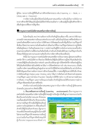 บทที่ 6 เทคโนโลยีสารสนเทศเพื่อการเรียนรู้   89


ผู้เรียน ระบบการเรียนรู้ที่ใช้ในด้านการศึกษามีหลายระบบ เช่น E-learning, e – Book, e –
Library และ e – Classroom
             การจัด การเรีย นรู้โ ดยใช้ เทคโนโลยีแ ละสารสนเทศในการเรี ยนรู้ เป็ น การเปิ ด โอกาส
ทางการศึกษาที่ทาให้คุณเรียนรู้โดยไม่มีข้อจากัดในประเด็นต่าง ๆ เพียงแต่ผู้เรียนรู้ต้องศึกษาวิธีการ
เพื่อเข้าสู่ระบบที่ต้องการให้ถูกต้อง

การบูรณาการเทคโนโลยีสารสนเทศในการจัดการเรียนรู้

              ในโลกปัจจุบัน พบว่าความต้องการเกี่ยวกับตัวผู้เรี ยนเพิ่มมากขึ้น เพราะว่าที่ผ่านมา
อาจจะมีการตอบสนองต่อการเรียนแบบท่องจามามากแล้ว แต่ในปัจจุบันในสภาพชีวิตจริงต้องการ
บุคคลในสังคมที่มีความสามารถในการใช้ทักษะการให้เหตุผลในระดับที่สูงขึ้นในการแก้ปัญหาที่
ซับซ้อน ซึ่งพบว่าความสามารถในทักษะดังกล่าวที่จะนามาใช้ในการแก้ปัญหาไม่ค่อยปรากฏให้เห็น
หรือมีอยู่น้อยมาก ในปัจจุบันจะพบว่าทุก ๆ คนไม่ว่าจะเป็นผู้ที่ทางานในโรงงานประกอบเครื่องจักร
ตามสายพานหรือทางานที่ต้องร่วมกันคิดเป็นทีม ต่างล้วนจาเป็นต้องมีทักษะการแก้ปัญหาด้วยกัน
ทั้งหมด ซึ่งนั่นหมายความว่าแนวความคิดเกี่ยวกับการจัดการศึกษาต้องเปลี่ยนไป
              ดังนั้น ในการบูรณาการเทคโนโลยีสารสนเทศเพื่อการเรียนการสอน ผู้สอนควรจะศึกษา
เทคนิค วิธีการ เทคโนโลยีต่างๆ ที่จะนามาใช้เพื่อช่วยให้ผู้เรียนได้รับความรู้ใหม่ ซึ่งแต่ เดิมมักเป็น
การสอนให้ผู้เรียนเรียนโดยเน้นการท่องจา และปรับเปลี่ยนมาสู่การใช้เทคนิควิธีการที่จะช่วยผู้เรียน
ได้รับข้อเท็จจริงได้อย่างมีประสิทธิภาพ ได้แก่ การใช้เทคนิคช่วยการจา เช่น Mnemonics เป็นต้น
รวมทั้งการจัดการสอนที่เน้นครูเป็นศูนย์กลางอาจนาไปใช้ให้เกิดประโยชน์ได้เช่นกัน อย่างไรก็ตาม
สิ่งที่สาคัญและเป็นความต้องการของการศึกษาในขณะนี้คือ การสอนที่ผู้เรียนควรได้รับคือ ทักษะ
การคิดในระดับสูง (Higher-order thinking skills) ได้แก่ การคิดวิเคราะห์ สังเคราะห์ ตลอดจน
การแก้ปัญหา และการถ่ายโยง (Transfer) โดยเน้นการใช้วิธีการต่าง ๆ อาทิ สถานการณ์จาลอง
การค้นพบ การแก้ปัญหา และการเรียนแบบร่วมมื อ สาหรั บผู้เรียนจะได้รับ ประสบการณ์การ
แก้ปัญหาที่สอดคล้องกับสภาพชีวิตจริง
              สาหรั บการนาเทคโนโลยี สารสนเทศมาบูรณาการในการจัด การเรียนรู้ ผู้เ ขียนจะขอ
นาเสนอใน รูปแบบต่างๆ ดังต่อไปนี้คือ
              1. สิ่ ง แวดล้ อ มทางการเรี ย นรู้ (Learning environment) เป็ น การบู ร ณาการ
เทคโนโลยีสารสนเทศในการจัดการเรียนรู้ที่นาทฤษฎีการเรียนรู้มาเป็นพื้นฐานการออกแบบร่วมกับ
สื่ อ หรื อ เทคโนโลยี ส ารสนเทศ ซึ่ ง หลอม
รวมทั้งสองสิ่งเข้าไว้ด้วยกัน ที่ประกอบด้วย
สถานการณ์ปัญหาที่กระตุ้นให้ผู้เรียนเรียนรู้
แหล่ งการเรี ยนรู้ชนิด ต่า งๆ ที่ จัด เตรีย มไว้
สาหรั บให้ผู้ เรี ยนค้น หาค าตอบ มี ฐานการ
ช่วยเหลือไว้คอยสนับสนุนผู้เรียนในกรณีที่
ไม่สามารถแก้ปัญหาได้ ตลอดจนการเรียนรู้
แบบร่ ว มมื อ กั น แก้ ปั ญ หาที่ ส นั บ สนุ น ให้
ผู้ เ รี ย น ข ย า ย มุ ม ม อ ง แ น ว คิ ด ต่ า ง ๆ
 