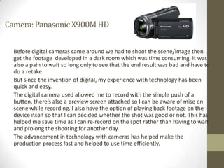 Camera: Panasonic X900M HD


  Before digital cameras came around we had to shoot the scene/image then
  get the footage developed in a dark room which was time consuming. It was
  also a pain to wait so long only to see that the end result was bad and have to
  do a retake.
  But since the invention of digital, my experience with technology has been
  quick and easy.
  The digital camera used allowed me to record with the simple push of a
  button, there’s also a preview screen attached so I can be aware of mise en
  scene while recording. I also have the option of playing back footage on the
  device itself so that I can decided whether the shot was good or not. This has
  helped me save time as I can re-record on the spot rather than having to wait
  and prolong the shooting for another day.
  The advancement in technology with cameras has helped make the
  production process fast and helped to use time efficiently.
 