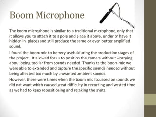 Boom Microphone
The boom microphone is similar to a traditional microphone, only that
it allows you to attach it to a pole and place it above, under or have it
hidden in places and still produce the same or even better amplified
sound.
I found the boom mic to be very useful during the production stages of
the project. It allowed for us to position the camera without worrying
about being too far from sounds needed. Thanks to the boom mic we
were able to extended and capture the specific sounds needed without
being affected too much by unwanted ambient sounds.
However, there were times when the boom mic focussed on sounds we
did not want which caused great difficulty in recording and wasted time
as we had to keep repositioning and retaking the shots.
 