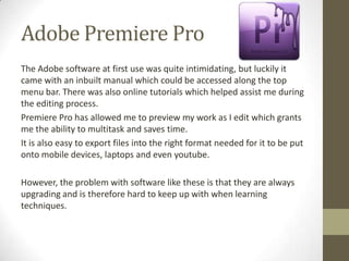 Adobe Premiere Pro
The Adobe software at first use was quite intimidating, but luckily it
came with an inbuilt manual which could be accessed along the top
menu bar. There was also online tutorials which helped assist me during
the editing process.
Premiere Pro has allowed me to preview my work as I edit which grants
me the ability to multitask and saves time.
It is also easy to export files into the right format needed for it to be put
onto mobile devices, laptops and even youtube.

However, the problem with software like these is that they are always
upgrading and is therefore hard to keep up with when learning
techniques.
 