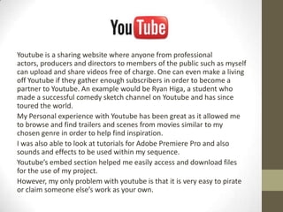 Youtube is a sharing website where anyone from professional
actors, producers and directors to members of the public such as myself
can upload and share videos free of charge. One can even make a living
off Youtube if they gather enough subscribers in order to become a
partner to Youtube. An example would be Ryan Higa, a student who
made a successful comedy sketch channel on Youtube and has since
toured the world.
My Personal experience with Youtube has been great as it allowed me
to browse and find trailers and scenes from movies similar to my
chosen genre in order to help find inspiration.
I was also able to look at tutorials for Adobe Premiere Pro and also
sounds and effects to be used within my sequence.
Youtube’s embed section helped me easily access and download files
for the use of my project.
However, my only problem with youtube is that it is very easy to pirate
or claim someone else’s work as your own.
 