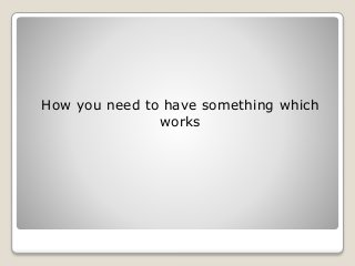 How you need to have something which
works
 