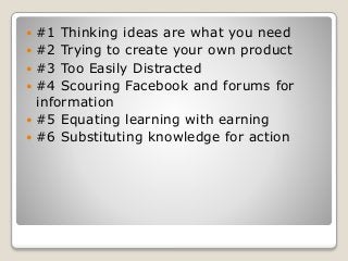  #1 Thinking ideas are what you need
 #2 Trying to create your own product
 #3 Too Easily Distracted
 #4 Scouring Facebook and forums for
information
 #5 Equating learning with earning
 #6 Substituting knowledge for action
 