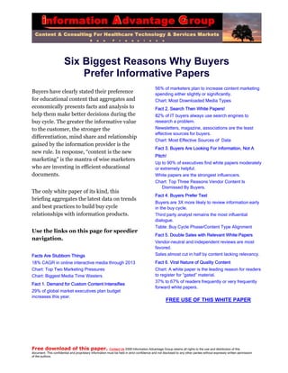 Six Biggest Reasons Why Buyers                            Prefer Informative Papers                                                                                            56% of marketers plan to increase content marketingBuyers have clearly stated their preference                                                 spending either slightly or significantly.for educational content that aggregates and                                                 Chart: Most Downloaded Media Typeseconomically presents facts and analysis to                                                 Fact 2. Search Then White Papers!help them make better decisions during the                                                  82% of IT buyers always use search engines tobuy cycle. The greater the informative value                                                research a problem.to the customer, the stronger the                                                           Newsletters, magazine, associations are the least                                                                                            effective sources for buyers.differentiation, mind share and relationship                                                                                            Chart: Most Effective Sources of Datagained by the information provider is the                                                                                            Fact 3. Buyers Are Looking For Information, Not Anew rule. In response, “content is the new                                                                                            Pitch!marketing” is the mantra of wise marketers                                                                                            Up to 90% of executives find white papers moderatelywho are investing in efficient educational                                                  or extremely helpful.documents.                                                                                  White papers are the strongest influencers.                                                                                            Chart: Top Three Reasons Vendor Content Is                                                                                                Dismissed By Buyers.The only white paper of its kind, this                                                                                            Fact 4. Buyers Prefer Textbriefing aggregates the latest data on trends                                                                                            Buyers are 3X more likely to review information earlyand best practices to build buy cycle                                                       in the buy cycle.relationships with information products.                                                    Third party analyst remains the most influential                                                                                            dialogue.                                                                                            Table: Buy Cycle Phase/Content Type AlignmentUse the links on this page for speedier                                                                                            Fact 5. Double Sales with Relevant White Papersnavigation.                                                                                            Vendor-neutral and independent reviews are most                                                                                            favored.Facts Are Stubborn Things                                                                   Sales almost cut in half by content lacking relevancy.18% CAGR in online interactive media through 2013                                           Fact 6. Viral Nature of Quality ContentChart: Top Two Marketing Pressures                                                          Chart: A white paper is the leading reason for readersChart: Biggest Media Time Wasters                                                           to register for “gated” material.                                                                                            37% to 67% of readers frequently or very frequentlyFact 1. Demand for Custom Content Intensifies                                                                                            forward white papers.29% of global market executives plan budgetincreases this year.                                                                                                    FREE USE OF THIS WHITE PAPERFree download of this paper. Contact Us 2009 Information Advantage Group retains all rights to the use and distribution of thisdocument. This confidential and proprietary information must be held in strict confidence and not disclosed to any other parties without expressly written permissionof the authors. 