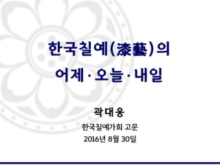 한국칠예(漆藝)의
어제·오늘·내일
곽 대 웅
한국칠예가회 고문
2016년 8월 30일
 