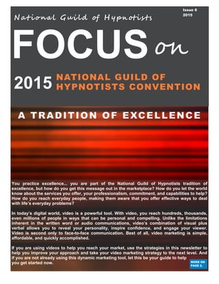 FOCUS
2015
A TRADITION OF EXCELLENCE
Nat iona l Gui ld of H ypnotis ts
NATIONAL GUILD OF
HYPNOTISTS CONVENTION
on
Issue 6
2015
You practice excellence... you are part of the National Guild of Hypnotists tradition of
excellence, but how do you get this message out in the marketplace? How do you let the world
know about the services you offer, your professionalism, commitment, and capabilities to help?
How do you reach everyday people, making them aware that you offer effective ways to deal
with life’s everyday problems?
In today’s digital world, video is a powerful tool. With video, you reach hundreds, thousands,
even millions of people in ways that can be personal and compelling. Unlike the limitations
inherent in the written word or audio communications, video’s combination of visual plus
verbal allows you to reveal your personality, inspire confidence, and engage your viewer.
Video is second only to face-to-face communication. Best of all, video marketing is simple,
affordable, and quickly accomplished.
If you are using videos to help you reach your market, use the strategies in this newsletter to
help you improve your approach and take your video marketing strategy to the next level. And
if you are not already using this dynamic marketing tool, let this be your guide to help
you get started now. MORE ON
PAGE 2.
 