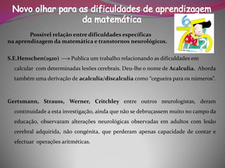 Possível relação entre dificuldades específicas 
na aprendizagem da matemática e transtornos neurológicos. 
S.E.Henschen(1920) Publica um trabalho relacionando as dificuldades em calcular com determinadas lesões cerebrais. Deu-lhe o nome deAcalculia. Aborda também uma derivação de acalculia/discalculiacomo “cegueira para os números”. 
Gertsmann,Strauss,Werner,Critchleyentreoutrosneurologistas,deramcontinuidadeaestainvestigação,aindaquenãosedebruçassemmuitonocampodaeducação,observaramalteraçõesneurológicasobservadasemadultoscomlesãocerebraladquirida,nãocongénita,queperderamapenascapacidadedecontareefectuaroperaçõesaritméticas.  