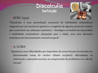 KOSC (1974) 
“Discalculiaéumaperturbaçãoestruturaldehabilidadesmatemáticasoriginadoporumtranstornogenéticoecongénitodealgumaspartesdocérebroqueconstituemumsubstratoanatómico–fisiológiconoâmbitodamaturidadeehabilidadesmatemáticasadequadasparaaidade,semumaafectaçãosimultâneadofuncionamentomentalemgeral”. 
A. LURIA 
“Apresentacomodificuldadesquedependemdecertasfunçõeslocalizadasemdeterminadaszonasdocérebro(lóbulooccipital):dificuldadesnanumeraçãoeoperaçõesescritas;nacompreensãodeproblemasenocálculomental”.  