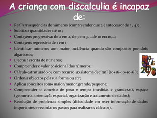Realizarsequênciasdenúmeros(compreenderque2éantecessorde3,4); 
Subitizarquantidadesaté10; 
Contagensprogressivasde2em2,de3em3,…de10em10,…; 
Contagensregressivasde1em1; 
Identificarnúmeroscommaiorincidênciaquandosãocompostospordoisalgarismos; 
Efectuarescritadenúmeros; 
Compreenderovalorposicionaldosnúmeros; 
Cálculoestruturadooucomrecursoaosistemadecimal(10+16=10+10+6); 
Ordenarobjectospelasuaformaoucor; 
Aplicarconceitoscomomaior/menor,grande/pequeno; 
Compreenderoconceitodepesoetempo(medidasegrandezas),espaço(geometria,orientaçãoespacial,organizaçãoetratamentodedados); 
Resoluçãodeproblemassimples(dificuldadeemreterinformaçãodedadosimportanteserecordarospassospararealizaroscálculos).  