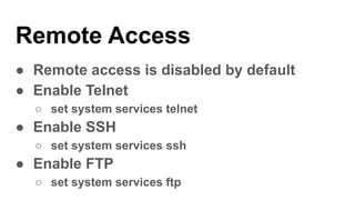Remote Access
● Remote access is disabled by default
● Enable Telnet
○ set system services telnet
● Enable SSH
○ set system services ssh
● Enable FTP
○ set system services ftp
 