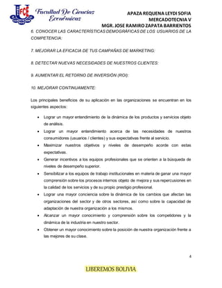 APAZA REQUENA LEYDI SOFIA
MERCADOTECNIA V
MGR. JOSE RAMIRO ZAPATA BARRIENTOS
4
LIBEREMOS BOLIVIA
6. CONOCER LAS CARACTERÍSTICAS DEMOGRÁFICAS DE LOS USUARIOS DE LA
COMPETENCIA:
7. MEJORAR LA EFICACIA DE TUS CAMPAÑAS DE MARKETING:
8. DETECTAR NUEVAS NECESIDADES DE NUESTROS CLIENTES:
9. AUMENTAR EL RETORNO DE INVERSIÓN (ROI):
10. MEJORAR CONTINUAMENTE:
Los principales beneficios de su aplicación en las organizaciones se encuentran en los
siguientes aspectos:
 Lograr un mayor entendimiento de la dinámica de los productos y servicios objeto
de análisis.
 Lograr un mayor entendimiento acerca de las necesidades de nuestros
consumidores (usuarios / clientes) y sus expectativas frente al servicio.
 Maximizar nuestros objetivos y niveles de desempeño acorde con estas
expectativas.
 Generar incentivos a los equipos profesionales que se orienten a la búsqueda de
niveles de desempeño superior.
 Sensibilizar a los equipos de trabajo institucionales en materia de ganar una mayor
comprensión sobre los procesos internos objeto de mejora y sus repercusiones en
la calidad de los servicios y de su propio prestigio profesional.
 Lograr una mayor conciencia sobre la dinámica de los cambios que afectan las
organizaciones del sector y de otros sectores, así como sobre la capacidad de
adaptación de nuestra organización a los mismos.
 Alcanzar un mayor conocimiento y comprensión sobre los competidores y la
dinámica de la industria en nuestro sector.
 Obtener un mayor conocimiento sobre la posición de nuestra organización frente a
las mejores de su clase.
 