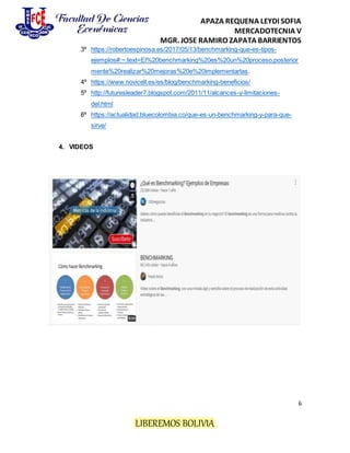 APAZA REQUENA LEYDI SOFIA
MERCADOTECNIA V
MGR. JOSE RAMIRO ZAPATA BARRIENTOS
6
LIBEREMOS BOLIVIA
3º https://robertoespinosa.es/2017/05/13/benchmarking-que-es-tipos-
ejemplos#:~:text=El%20benchmarking%20es%20un%20proceso,posterior
mente%20realizar%20mejoras%20e%20implementarlas.
4º https://www.novicell.es/es/blog/benchmarking-beneficios/
5º http://futuresleader7.blogspot.com/2011/11/alcances-y-limitaciones-
del.html
6º https://actualidad.bluecolombia.co/que-es-un-benchmarking-y-para-que-
sirve/
4. VIDEOS
 