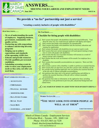 ANSWERS….
                                MEETING YOUR LABOUR AND EMPLOYMENT NEEDS
                         June 2011                                                                                   ISSUE #6



               We provide a “no fee” partnership not just a service!
                       “creating a society inclusive of people with disabilities”

OUR SOLUTIONS……                        Do You Know…….
- 56 yrs of understanding the needs    Checklist for hiring people with disabilities:
  of employers. Supplying business,
  government, communities with           Don't assume that people with disabilities need to be treated differently. Treat
  quality service.                            them the same way you would treat any applicant with dignity and respect.
- Partnering up with corporations            Don't assume that people with disabilities are unemployable.
                                             Don't assume that people with disabilities lack the necessary education and
  to enhance and develop diversity            training for employment.
  programs                                  Don't assume that people with disabilities do not want nor need to work.
- Helping you to achieve                    Don't assume that your current management will need special training to learn
  expectations and standards                  how to work with people with disabilities.
  of the upcoming AODA law.                 Don't assume that the cost of accident insurance will increase as a result of
                                              hiring a person with a disability.
- Educate and provide resources             Don't assume that the work environment will be unsafe if an employee has a
- Provide qualified, pre-screened             disability.
  candidates.                               Don't assume that reasonable accommodations are expensive. Most cost little
- Scheduling screening events in              or nothing.
  order to meet your employment             Don't assume a person with a disability is unable to perform an essential function.
                                            Don't assume that you don't have any jobs that a person with a disability can do.
  needs as they arise, not after you        Do consider hiring qualified applicants who can perform the essential functions
  need them.                                  of the job with or without reasonable accommodation.
                                            Ask questions that relate only to the person's qualifications and abilities to
                                              perform the essential functions of the job with or without reasonable
 OUR CANDIDATES INCLUDE…….                    accommodation.
                                            Ask questions that relate to information on the application form, including
      - ACCOUNTANTS                           job duties he or she performed at previous jobs, educational background and
                                             related items.
      - CSR EXPERTS
                                             CALL MARCH OF DIMES TO ASSIST WITH YOUR DIVERSITY HIRING!!!
      - FINANCIAL ADVISORS

      - ADMINISTRATORS

      - DATA ENTRY CLERKS                WORDS TO LIVE BY……..

      - RETAIL STAFF                        “YOU MUST LOOK INTO OTHER PEOPLE AS
      - SALES REPS                                   WELL AS AT THEM”
      - JANIITORIAL ...AND MORE!!                                                                      LORD CHESTERFIELD



                          March of Dimes Canada - Employment Services
                           10 Overlea Blvd. - Toronto - ON - M4H 1A4
                                  Phone: 416.425.3463 ext 7228
                                Email: dtaylor@marchofdimes.ca
                                         www.marchofdimes.ca
 