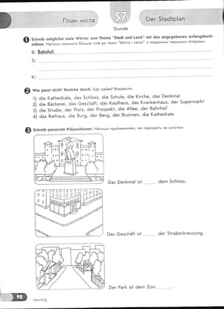 5с|тге!Б п69!!с!тз1 у!е]е {{6г1ег тцтп !]тегпа "51а61 шпё [ап6" тп1! 6еп ап9е9еБепеп Ап{ап9зБшсБ-
з1аБеп. Ёапигши яко^^ога 6|льгде сл!в до тедди "АА!сто !село" з подани^^и пеР!!']ими л!терагии'
в: !с}п.п-|тр_Ё
5:
(:
@ ш"' разз1 п!с1т|| 51ге!с1те 6цгсБ' ['|-{о зайве3 8икресли'
1) ё!е (а1Бе6га!е, 6аз 5сБ!озз, 6!е 5сБц!е, 6!е (!гс5е, 6аз 9еп[гпа!
:1 а;. 8Ёс[еге!, 6аз €езсБЁ{1, ёаз (ац{Бацз, ёаз (гап[еп['ташз, 6ег 5шреггпаг]<1
з! а;. 51га0е, 6ег Р|а1:, ёег Ргозре[<1, ё!е А!!ее, ёег 8аБпБо{
а! а", Ра1Башз, ё!е 8шг9, ёег 8ег9, 6ег 8гцппеп' 6!е (а1Бе6га!е
Ф 5сБге:ь раззепёе РгЁроз!1|опеп. Ёапигши прийменники, як1 п1дходять за зг*!стоги'
9аз 9еп[гпа! !з1 .- ёегп 5сБ|озз.
9аз @езс1зЁ{1 !з1 ёег 51га3еп}<геш:шп9.
!;'ч|;э
0
'2:
пецп7!9
)ег Раг[< !з1 ёегп 7оо
 