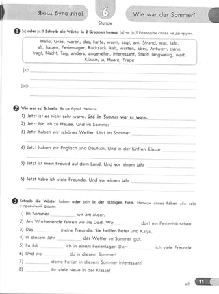 Ф ь: о6ег [о:]! 5с[тге!Б ё!е {{6г1ег [п 2 6гшрреп !тегацз. [а] ни [о:]? Розпод!ли слова на дв! групи.
!
,!
!
:;
|
Ёа!!о, @газ, *;;;;;" ;;;;" ;;;;;:;;;;;
";;;;;"";;;;;;;;
;;;, ;;;;;
а!1, БаБеп, Ёег!еп!а9ег, Ршс[зас}<, [а!1, тмаг1еп, аБег, Ап1тмог1, ёапп,
{га91, !'-!асБ1, }а9, апёег5, ап9епеБгп, !п1еге55ап1, 51аё1, !ап9тме!!!9, ииаг1,
!(!аззе, ]а, |--{ааге, Бга9е
[а]'
@ ш;" игаг ез! 5сБге!Б. 9к це 6уло? Ёапигци.
1) .!е1:1 !з1 ез п!с}п| зеБг и/аггп. 0п4.'{п_.-9-рпл9г^.шс[-_е9'-Р-9-гФ,
2) !е!т* Б!п !сБ :ц Ёацзе. !.-]п6 !гп 5огпгпег
3) .!е1:1 БаБеп чм!г зсБёпез &е*1ег. [.]пё !гп 5огпгпег
4) 1е!т1 БаБеп тм!г Бп9!!зс}'т цпё 9ец1зсБ. |,-/пё !п а.. га"г].; *;";'.
5) ]е1:1 !з1 гпе!п Ёгешп6 ац{ ёегп |-апё. [-/пё уог е!пегп .|аБг
6) )е*т1 БаБе !сБ у!е!е Ёгецпёе. [.!пё уог е!пегп .]аБг
7)
8)
€) 5с}:ге;ь 6|е- {,|!г1ег БаБеп оёег эе!п !п ёег г1с!т1!9еп Боггп. !]апи!].',и слова [таБеп а6о зе|п
у правильн!й фордд!.
5) !гп .|ш!!
6) (-/п6 и,,о
 