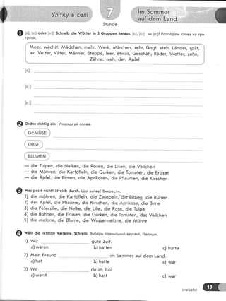 Ф ь;, [е:] о6ег [е:]! 5сБге!Б 6|е {/(!г1ег !п 3 6гшрреп [:егацз. [в], [в:] ни [е:]? Розпод!ли слова на тРи
групи'
! ААеег, и:ЁсБз1, АЁёсБеп, гпе|'тг, А/ег}<, ААЁгс[еп, зеБг, {Ёп91, з1еБ, !-Ёпёег, зрЁ1, ]
! ег, !е11ег, !Ё1ег, ААЁппег, 51ерре, !еег, е1ииаз, @езсБЁ|1, Рё6ег, А/е11ег, :е|тп, !
1 7ёБпе, тмеБ, 6ег, Ар{е! }
[о]:
[с:]:
[е:]:
€) о,а," г1с}:1!9 е|п. !порядкуй слова.
оЁмш5Ё ]
'!|
:1 овзт |;
1 в[-шмЁ!
_ ё!е 1ш!реп, ё!е !..!е!]<еп, 6!е Розеп, ё!е !-!|!еп, ё!е !е!!сБеп
_ ё!е ААёБгеп, ё!е (аг1о{{е!п, ё|е 6шг[еп, 6|е ]огпа1еп, ё!е БгБзеп
_ ё!е Ар{е!, 6[е 8!гпеп, 6!е Арг![<о5еп, ё!е Р|!ацгпеп, 6!е (!гзсБеп
'!) 6!е
2) ёег
3) 6!е
4) ё!е
5) ё;е
1)
2)
9ш1е 7е!1.
Б) Ба11еп
!гп 5огпгпег
Б) Ба11е
ёц !гп .!ц!!?
5) Баз1
с)
ац{ ёегп !-апё.
с)
3) л/о --'--
а) ииагз1
и/аг
@ н.' разз1 п!сБ|! 51ге]с!т ёцгс}:. [|-!,о зайве? 8икресли.
ААёБгеп, ё!е (аг1о{{е!п, 6!е 7тм!еБе!п,-ё]в$|кпец ё!е РйБеп
Ар{е!, ё!е Р{|ацгпе, 6!е (!гзсБеп, ё!е Арг!1<озе, 6!е 8!гпе
Ре1егз!!!е, ё!е }.{е![е, ё!е [!!!е, ё|е Розе, ё!е 1ш!ре
8оБпеп, ё!е ЁгБзеп, 6!е @шг[еп, ё!е 1огпа1еп, ёаз !е!!сБеп
ААе!опе, ё!е 8!цгпе, ё!е А/аззегг:е!опе, 6|е йоБге
@ шаь: ё1е г1сБ1!9е {аг]ап1е. 5с]тге|5. 8и6ери правильний вар!ант. Ёапи:.ди.
&!г..- ._-'_
а) тмагеп
Ае!п Ёгецпё
а) Ба1
с) ииаг
6ге|:еБп
 