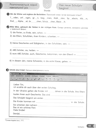 _т:'Ё
Бцй*}+;Ё;
,..,,,,1 ;.,..'|]"{.вчч|:! ь ни и,.1;Р ! *,,:
}аз..Ёейе 5сБш|!аБг
Бё$|пп* '" . ]. '
1;:,.1.: ,/
:.'.{о}
' /о,.ч
51цп6
'ж
ф на, ё!е'п#6г1ег шп6 ег9Ёпте ё!е 8шсБз1аБеп. [-!рослухай слова ! встав пропущен| л!тери*.
{.*-...пёеп, ап{..-."п9еп о !(.-.'....1, Бе9 ''-. ппеп, ААа![ ... з1еп, 5р . е!аш1о, А16-- гп,
Ёп6 , А!рБа е1, Бг сБеп, 5сБц!з сБеп, 8!е!з1 {1.
@ в;:ае 551:е,- 9еБгашсБ ё|е ,{'егБеп 1п 6ег г!с[т1!9еп Ёогп. €клади речення, в)кива!-очи д!еслова
у правильн!й форл,т!.
3) [!е!пе 6езсБеп[е шпё 5г13!9|<е!1еп, !п 6еп 5сБц!1й1еп, зе|п. _
5) ешге А8€-5сБЁ!ег, ашсБ, 6езсБеп[<е, Бе[<огпгпеп' уоп 6еп Ё!1егп? _
6) !п ё!езегп !аБг, гпе!пе !п 61е егз1е (!аззе, 9еБеп. _
9 5с|ге;ь е!пе Ё_ААа!]. Ёаписди електронного листа.
*€лова
подано на с. 1 1 '|
.
{йп|:еБп
 