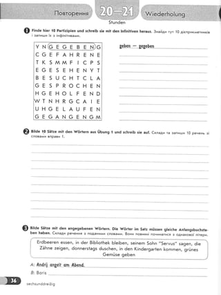 51цп6еп
@ г;,ае ]т]ег {0 Раг1|:!р!еп цп6 зс1:ге!Б з!е п11 ёеп |п|!п!1]уеп [тегацз.3найди тут 10 д!сприкгиетник!в
! запиц.:и !х з !нф!н!тивагии.
у ш(с в о Ё в Ё ш)с
с6ЁгАнРг! Ё
т к 5 мм г ! с Р 5
в6Ё 5 Ёнгшут
вЁ5шснтс]-А
св5РРоснг}!
н6гно!-гЁшо
т| нкссА|Б
шнсв]-АшгЁш
оЁсА] оЁь,! 6м
&ф-е'п*:*8е8е}е-л"
@ в;:а. |! 561:е тп|1 ёеп }/6г1егп ашз ЁБшп9 { шп6 зс}:ге]Б з!е ац{. €клади та запи!..1,и 10 ренень з!
слова^^и вправи 1.
@ в;:ае. 5Ё|те гп]1 6еп ап9е9еБепеп $/{!г1е:п. 9|е {/6г|ег |п 5а|: тпЁззеп 9|е!с}:е Ап!ап9зБшс}:з!а-
Беп }:аБеп. €клади речення з подани,!и слова'у{и. 8они повинн! починатися з однаково1 л!тери.
БгёБеегеп е55еп, !п ёег 8!Б!|о1Бе}< Б!е!Беп, зе!пегп 5оБп "5егмшз" за9еп, ё!е
7ёБпе :е!9еп, 6оппегз1а9з 6шзсБеп, !п ёеп (!п6ег9аг*еп [огпгпеп, 9г0пез
@егп0зе 9еБеп
Ап_{гз| сп8е_[!". с_п*-0.[чп^(,
8ог|з
А:
8:
1|
1
!
{
зесБзшп6ёге!0!9
 