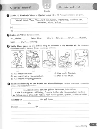 , "', , .:,...."' , . . ... : .: .: ':
'
[.]гп,.й|е, у;е!.. 0Б/т
{!) г": оёег [{]! 5с}:ге]Б 6|е $/|!г'ег !п 2 5ра!|еп [тетацз' [м] ни [{]? Розпод!ли слова на дв! групи.
|
[у]'
[|]:
@ €,зн.'е 6!е }/{!г|ег.
'[,оповни
слова'
ац з1еБеп, '..-.....'. . [а{еп, 0п1е
Бе9! -**^_--"-
еп, }'.|-*- ^
с}'тгп!11а9.
!сБ1, 1г {{еп, зр |еп, {г з1йс[<еп,
@ н"гсье 8!16ег раззеп :ц 6еп 5Ё1:еп| 1га9 ё!е [цпгпегп !п 6!е (Ёз1с1теп е!п. 9к!
^^ал!'онки
в!дпов!да}оть з^^!сту ренень? 8пигди но,иери до кл!тинок'
1)
2)
3)
]]!].
!.....,".." |
ААах гпасБ1
йах гпас[1
ААах гпасБ1
|':
|":
ёаз 8е11.
зе!пе Ёашзаш{9аБеп.
йог9еп9угппаз*![<.
Аах гпасБ1 Ё!п}<5ц1е.
Аах гпасБ1 Ацз![.
4)
5)
@ зсьге1Б е!пе БгтЁ}т]цп9 гп!1 6еп #!5г1егп цп6 #ог1тегБ!п6шп9еп. Ёапиш:и розпов!дь з подани^^и
словами та словосполучення'у1и.
{ т.ц АБепё е55еп, зсБ!а{еп 9еБеп, {егпзеБеп, {гйБз1йс1<еп,
1 ,' 6!е 5сБц!е 9еБеп, а!тзгеьец Ргецпёе 1ге{{еп, 6|е Ёацзаш{9аБеп гпасБеп,
!сБ .
!сБ9апасБ
1.1::Ё{
;::::1
:ц]:ц'
',&,,-ё)
51цп6е
!!ег1е!, &ог1, !азе, !а1ег, {(.:п{, {гйБз1шс[еп, &осБеп1а9, тмазсБеп' уог,
пешпшпё6ге!0!9
 