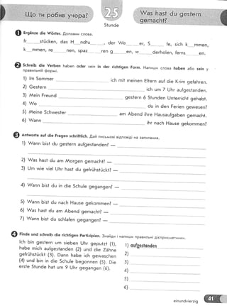 ф в;9ап:е 6!е }/|!г1ег. ,0,оповни слова.
[г -.-'' _..-^..з1йс[еп, 6аз Ё''. .'_пё1ш''-.''-.._--*'', 6ег А/е_'-''"
|< гпгпеп, ге.. ..... .......-пеп, 5ра7 ..'''''''.геп 9...''.......''''.' €[,
? 5с}:ге;ь 6|е [егБеп БаБеп оёег зе!п ]п ёег г|с1т1|9еп Рогтп' Ёапи!'ди слова ]таБеп а6о зе!п управильн!й форла|'
3) /ие!п Ёгецп6 . _"" 9ез1егп 6 51цп6еп !.-]п1егг!сБ1
9еБаБ1.
4) т//о
5) йе!пе 5сБигез1ег
6) $/апп
!|'тг пасБ Ёацзе 9е|<огпгпеп?
Ф а.+*''1е ац! 6!е Ёга9еп зсБг!!1|]с}г' .0,ай письлаов! в!дпов|д! на запитання.
1) А/апп 6]з1 ёц 9ез1егп аш[9ез1ап6еп? _
А/аз Баз1 6ц агп йог9еп 9егпасБ1? _
[-]гп чм!е у!е! !..,!Бг Баз1 6ц 9е{гйБз|йск+? _
4) А/апп 6|з1 ёц !п 6!е 5с[ц!е 9е9ап9еп? _
$/апп Б!з1 6ц пасБ Ёашзе 9е[<огпгпеп? _
2)
3)
5)
6)
7)
!с[ Б!п 9ез1егп цгп з!еБеп 0Бг 9ерш* т! (1),
БаБе п!сБ аш{9ез1ап6еп (2) ,,ё а;. 7ЁБпе
'-'_......€[' 5-^^.-"' _ {е, з!сБ [_ '..-_'гпгпеп,
ёегБо!еп, {егпз еп.
4 г;па" цп6 зс}:ге!Б 6|е г!с}:1!9еп Раг|!:!р|еп. 3найди ! напиц.:и правильн! д!еприклаетники.
1
) сц{9е-я.!-сп/я.п.- -- _
9е[гйБз1йск1 (3). 9апп БаБе |сБ 9еииазсБеп
2)
(4) шпё Б!п !п ё!е 5сБц!е Бе9оппеп (5). о;е 3)
4)
5)
6)
егз1е 51цпёе Ба1 цгп 9 !.-]Бг 9е9ап9еп (6).
е!пшп6м!ег:!9
 