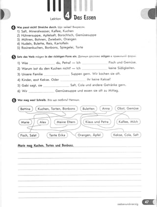 [_е1<11оп 0сз Ёззеп
@ н"' ра95| п!сь1! 5!ге]с}те 6цгс}т. [!-{о зайве? 8икресли.
- 1) 5а{1, А|пега!чмаззег, 1(а{{ее, !(шс}':еп
2) Ёй[пег5цРРе. Ар{е!за{1, 8огзсБ1зс['т, 6егпЁзезцрре
3) АоБгеп, 8оБпеп, 7иг|еБе!п, Фгап9еп
4) }.!шёе!п, 8ш!е*1е, Ре!з, (аг1о{{е!п
5) Роз!пеп[шсБеп, 8опБопз, 5р!е9е|е!, 1ог1е
@ з"+. ёаз [егБ гпо9еп !п ёег г|с!т!!9еп Ёог;п е!п. |опитли д!еслово тпё9еп в правильн|й форла|.
1)
2)
3)
4)
5)
6)
(|пёег, езз1 !(е1<зе. Фёег
6аБ! за91, з!е
А/1г
!!]
Ре1га? _ !сБ
п!с['т1] _ !сБ ..
5шрреп 9егп.
!Бг
Ё!зсБ шп6 0егпйзе.
. [е!пе 503!9[е!1еп.
А7!г [<осБеп з!е о{1.
[е!пе (е[зе?
5а[1, €о!а цпё ап6еге 6е1гЁп[е 9егп.
@егп(.,:зезцрре шп6 е55еп з!е о{1 :ш АА!11а9.
@ н", па9 шаз! 5с}:ге!Б. |,,то що л:о6ить? Ёапигди.
|' ве++!па |; | (цсьеп, 1ог1еп, 8опБопз ,, :' вц!е++еп , !! Аппа ,! ,| 0Бз1, @егп
[ ААаг!е 1;
1.}.....-..,-'.'.^'.'-,''.Ф'
{.;;:;;ы.
,
з €о!а, 5а{1
"!*-.".--.,.*",.-*,.,".*-,.*****#
][ш!з*"пс&[ч"с"[чц'-['о$е::---цп-4*Р--о-п_}-ош.
з!еБепшпём!ег:!9 @{
 