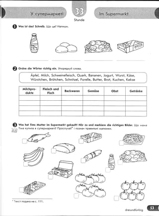 51цпёе
ф тг"з !з1 6аз! 5сБге|Б' !_!{о це? Ёаписци.
@ о'а," 6]е {,|5г!ег г!с}:!!9 е!п. !порядкуй слова.
$
*
]!
!:
11.
Ар{е!, АА!!сБ, 5сБиге!пе{!е!зсБ, @шаг[, 8апапеп,
А/йгз1сБеп, 8гё1сБеп, 5сБп!*зе!, Роге!!е, 8ш1!ег,
.|о9шг1, А/шгз1, 1(Ёзе,
8го1, (цсБеп, !(е[зе
А,1||сБрго-
6ш&1е
Р!е!зс}: цпё
Р!зсБ
8ас&тшагеп 6е:п[|зе Ф6з! 6е1гЁп&е
@ ш"' ]:а1 1!пз йц11ег !п 5шрегпаг|<1 9е&аш!1! Ё|!т :ш цпё паг&]еге ё!е г|с[1!9еп 8]!ёег. [.!_!,о :иалаа
,'-- |1ьаа купила в супер'^аркет|? [1рослухай* | познач правильн! ,у1ал}онки.
€{/
&
!:
(-"ж-"1-".,
7:'-о!:- "{,{".,. л':
*
1екст подано на с' 1 1 1.
6ге!шп6[Ёп{:!9 ж
 