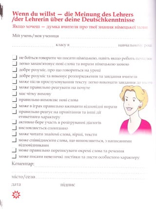 А/епп 4ц тм!11э1 _ 4!е йе!пцпя 4еэ [,е1тгег5
/ 4ет [,е}пгег!п йБ ег 4е !пе Р ец[э"с1т[епп1п1 з э е
|{кщо хоче1ш _ А}шлка вчителя про тво[ 3нання н|мтецько] :,: - ,
м|й унень/штояученищя
не бо]}ьс я товоРити чи т|исатт4 н1плецькото, нав|ть як|що робить г1с].: .-
легко запапд'ятовус нов| слова та виРази н1штецько}о 4овото
добре розупл|с, пРо 1що говоРиться на }Роц1
добре розупл1с та викону€ Ро3поряд)кення та завд ання вчите]тя
4о)ке п|сля пРослуховування тексту .]1егко виконати завдання ]о -:
4о)ке ттРавильно реагувати на почуте
мас ч|тку ви4ову
лРавильно ви4овля€ нов| слова
ш{о)ке в 1грах лРавильно в)кивавти в1дпов|дн1вирази
тРавильно Реау€ на пРив1тання та 1нтш1 д1|
етикетного характеру
активно бере участь в роз|груванн| д|алог|в
висловл}о€ться спонтанно
4о)ке читати знайопд| слова/ в|ртл|, тексти
ш1о)ке сп1вв1дносу|ти слова/ ш{о вимовля}оться| з т1ал'цсаниу1и
в|дпов|дника1ли
__.] плох<е лРавильно переписуватиокрем| слова та речення
-_.!
4ох(е лисату|невеличк| лист|в ки та листиособистого хаРактеру
1(ошлентар:
пт|сто/ село
дата
!т
(
,Р
Ё,'
п1дпис
 