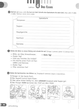 ш!
[-е[1!оп 0сз Ёззеп
@ з*е:: ё|г уог (уяви со6!): 9ц Баз1е!п €а|е. 5с]тге1Б е|пе 5ре|зе[аг1е {[]г 6е|п €а{е. !яви соб!: ! те6е
с кафе. !-1апи:.ци *+енго твого кафе.
9 о'а," 0!е 5Ё1те тц е!пегп Р1а1о9 цп6 зс|тге!6 ![п ац{. €клади з речень д!алог та запигди його.
_ 8!11е, е!п 6!аз АА!пега!ииаззег.
- 6ш1еп }а9!
_ [,!пё тмаз гпосБ1еп 5!е 1г!п[<еп?
_ !сБ гпосБ1е е|пеп Ё!зсБ гп!* (аг-
1о[{е!п цп6 6егпйзе.
- 6ш1еп [а9!
_ А/аз игйпзсБеп 5!е?
- 6-и!.9"п 1_с3!
@ о'а'" 6|е 5рг|с1тшл(|г1ег 6еп 8||6егп :ш. !порядкуй а*ал:онки зг!дно з присл!в,ял:и.
1) Ёшп9ег !з1 6ег Без1е (осБ.
2) 0ег Арре1!1 1<огпгп1 Бе!гп [ззеп.
3) л/ег зе!пе АгБе!1 {!е!0!9 *ш1, ёегп 5сьпеск1 (сл^акуе) !е6е 5шрре 9ш1.
4) Рег !''!шп9ег 1ге!Б1 (виганяе) 6еп &о!{ ацз ёегп и/а|6.
асБ1шпё[Ёп{:!9
 