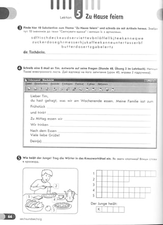 |]|]ж|,,,,,,,,, ].,''
!-е[<1!оп ж ?ц *!сцзе [е[егп
@ г;'а. Б!ег {0 5шБз1ап1|уе :цп 1Беша "7ц Р!ацэе [е!егп" цп6 зс]тге]Б з]е п!1 Аг11&е]п Бегацз. 3найд,
тут 10 !диенник!в до те^^и "€вяткувати вдол+а" 1 вили+ди |х з артикля*+и.
з ё {1 ! з с Б ё е с [<е а з ё з е г у ! е1 1 е у Б п ! ё {{е ! ! !<] 1е е [а п п е ч м/е
: ц с !< е г ё о з е 9 Б г гп е 5 з е г Б ! ш }< а {[е е ]< а п п е ц п 1 е г 1 а з з е г 6 {
5ц11егёозег1:9а Бе! ег1:
4{е 1[зс}:4ес[е,
Ф зсьге!Б е|пе Б-йа1! ап 1!гп. Ап!тшог!е ац[ зе1пе Рга9еп (5|шп6е 40, !,}Бшп9 2 !п !-еБгбцсБ). 11апиш,
1!ддов! електРонного листа..0,ай в!дпов!д| на його запитання (урок 40, впРава 2 п!друнника).
@ ш;е 1':е!81 ёег -!шп9е! 1га9 ё!е }{'6г1ег !п 6аз (гецатшог1гё1зе| е!п. 9к звати хйопчика? 8пиши сгсз:
1
2
3
4
5
9ег '!шп9е }:е!31:
к
зесБзш п6зесБ:!9
 