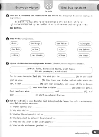 .1!м*с!то: 1+11]
ж
:{. ё;е 8шг9- .'} :{ ёег пе!зе- ]т
1!::.:::::':.......'::.:.:..{....:.... ....
.: .,,'""'""'."''"'',,,,.
,;
.' . !
,1 ,' -гц|пе ,, , -р!а{: ,, :
!'-игйгё!9[е!1
ё!е 5е}'тепз-
Ф Ё'эа':е ё!е 5Ё1:е гп!1 6еп ап9е9е6епеп [{!г1егп.
'0,оповни Речення подани^^и слова^^и.
7еп1гшгп, Раг1<ь, 8|цгпеп цпё 8Ёцгпе, 51аё1, €а{6з,
Ё!зса{ё, Ааг[1р!а1:, (аш{БЁшзегп
@ г;'а" ]т!ег 8 5цБз!ап1!уе цп6 зсБге!Б з!е п|1 ёеп Аг1|]<е!п аш{. 3найди тут 8 !гаенник!в ! запигши ]х
з артикля^^и.
"'ч{!!Б1г[БухсБц
г9хсу9 еБ ! г9еро1{ге гп ё е п{й Б ге гё[
9 [ ! гс Б е гп п Б гп а г [< 1 р | а 1 : з ё {га 1 Б а ц 5 с у Б з е Б е п з чм й г6 ! 9 }< е ! 1 г е з
{99'-.2е-ц11чп,'
@ в;:а" #ёг1ег. €клади слова.
,!
; -пац5 :'
:. ёаз Ра|-
9аз !з1
9!Б1 ез
зеп. !п
е!пе ёец1зсБе 5гс4г (1). х//!г з!пё ]е1:1 |гп
'.- (3). Ё!ег [<апп гпап (а{{ее 1г!п[еп оёег е1ига5 е5-
9ог1 ииасБ:еп
6егп
(4) [апп гпап е!п[ац{еп. А/!г е55еп о{1 Ё!з !п 6!езегп
@ з*":: 6!г уог: 9ц Б!з| !п е]пег ёеш1зс!теп 51а61. Ап1тлог1е ац{ ё|е Ёга9еп. }яви со6!: ти в н!*,тецько*:у
ла!ст!. .0,ай в!дпов!д! на запитання.
1) А/оБег [<огпгпз1 6ц?
-
2) $/о [еБз1 ёц? _
з!еБепшп6асБ1:!9
 