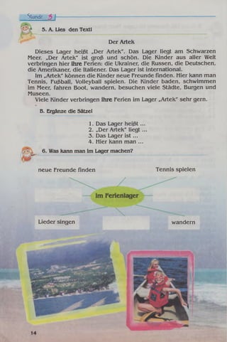 Stunde 3 h
5. A. Lies den Textl
Der Artek
Dieses Lager heißt „Der Artek". Das Lager liegt am Schwarzen
Meer. „Der Artek" ist groß und schön. Die Kinder aus aller Welt
verbringen hier ihre Ferien: die Ukrainer, die Russen, die Deutschen,
die Amerikaner, die Italiener. Das Lager ist international.
Im „Artek" können die Kinder neue Freunde finden. Hier kann man
Tennis, Fußball, Volleyball spielen. Die Kinder baden, schwimmen
im Meer, fahren Boot, wandern, besuchen viele Städte, Burgen und
Museen.
Viele Kinder verbringen ihre Ferien im Lager „Artek" sehr gern.
B. Ergänze die Sätze!
1. Das Lager h eiß t..
2. „Der Artek" liegt.
3. Das Lager is t...
4. Hier kann man ...
6. Was kann man im Lager machen?
neue Freunde finden Tennis spielen
Lieder singen wandern
 
