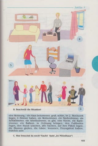 Lektion 4
eine Wohnung /ein Haus bekommen, groß, schön, im 2. Stockwerk
liegen, 4 Zimmer haben, ein Wohnzimmer, ein Kinderzimmer, ein
Schlafzimmer, ein Arbeitszimmer, es gibt, eine Küche, ein Bade­
zimmer, ein Balkon, in Ordnung bringen, den Fußboden
fegen, den Staub wischen, alle Sachen, auf ihre Plätze legen,
die Blumen gießen, die Gäste, kommen, Einzugsfest haben,
fröhlich sein
C. Was brauchst du noch? Kaufe! Spiel „Im Möbelhaus"!
B. Beschreib die Situation!
103
 