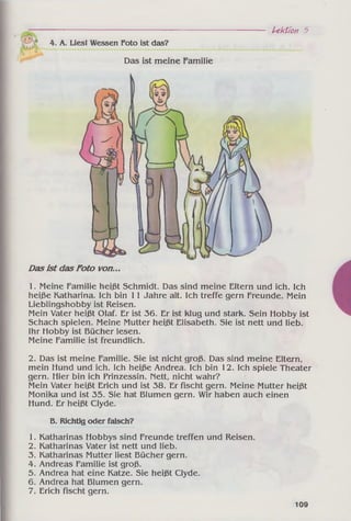 4. A. Lies! Wessen Foto ist das?
Das ist meine Familie
Lektion 5
Dasist dasFoto von...
1. Meine Familie heißt Schmidt. Das sind meine Eltern und ich. Ich
heiße Katharina. Ich bin 11 Jahre alt. Ich treffe gern Freunde. Mein
Lieblingshobby ist Reisen.
Mein Vater heißt Olaf. Er ist 36. Er ist klug und stark. Sein Hobby ist
Schach spielen. Meine Mutter heißt Elisabeth. Sie ist nett und lieb.
Ihr Hobby ist Bücher lesen.
Meine Familie ist freundlich.
2. Das ist meine Familie. Sie ist nicht groß. Das sind meine Eltern,
mein Hund und ich. Ich heiße Andrea. Ich bin 12. Ich spiele Theater
gern. Hier bin ich Prinzessin. Mett, nicht wahr?
Mein Vater heißt Erich und ist 38. Er fischt gern. Meine Mutter heißt
Monika und ist 35. Sie hat Blumen gern. Wir haben auch einen
Hund. Er heißt Clyde.
B. Richtig oder falsch?
1. Katharinas Hobbys sind Freunde treffen und Reisen.
2. Katharinas Vater ist nett und lieb.
3. Katharinas Mutter liest Bücher gern.
4. Andreas Familie ist groß.
5. Andrea hat eine Katze. Sie heißt Clyde.
6. Andrea hat Blumen gern.
7. Erich fischt gern.
109
 