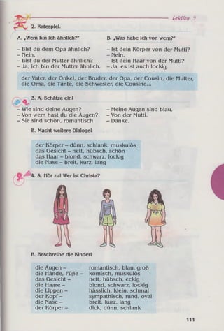 2. Ratespiel.
A. „Wem bin ich ähnlich?'
- Bist du dem Opa ähnlich?
- Hein.
- Bist du der Mutter ähnlich?
- Ja, ich bin der Mutter ähnlich.
U kü o n 5
B. „Was habe ich von wem?"
- Ist dein Körper von der Mutti?
- Mein.
- Ist dein Haar von der Mutti?
- Ja, es ist auch lockig.
der Vater, der Onkel, der Bruder, der Opa, der Cousin, die Mutter,
die Oma, die Tante, die Schwester, die Cousine...
- 3. A. Schätze ein!
- Wie sind deine Augen?
- Von wem hast du die Augen?
- Sie sind schön, romantisch.
- Meine Augen sind blau.
- Von der Mutti.
- Danke.
B. Macht weitere Dialogel
der Körper - dünn, schlank, muskulös
das Gesicht - nett, hübsch, schön
das Haar - blond, schwarz, lockig
die Mase - breit, kurz, lang
B. Beschreibe die Kinderl
die Augen -
die Hände, Füße -
das Gesicht -
die Haare -
die Lippen -
der Kopf -
die Mase -
der Körper -
romantisch, blau, groß
komisch, muskulös
nett, hübsch, eckig
blond, schwarz, lockig
hässlich, klein, schmal
sympathisch, rund, oval
breit, kurz, lang
dick, dünn, schlank
 