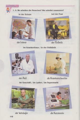 1. A. Wo arbeiten die Menschen? Wer arbeitet zusammen?
in der Schule bei der Post
im Krankenhaus / in der Poliklinik
der Arzt die Krankenschwester
im Geschäft / im Laden / im Supermarkt
der Verkäufer die Kassiererin
 