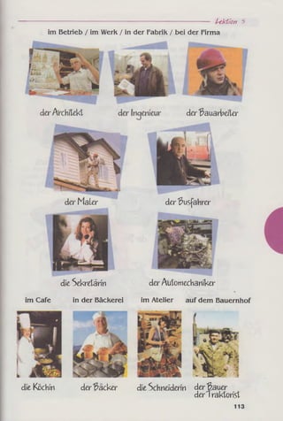 -------------------------------------------------------------- Lektion 5
im Betrieb / im Werk / in der Fabrik / bei der Firma
der Architekt
der Busfahrer
die Köchln der Bäcker die Schneiderin der Bauer
deriraktorist
113
der Bauarbeiter
der Maler
der Automechaniker
im Atelier auf dem Bauernhof
die Sekretärin
im Cafe in der Bäckerei
 