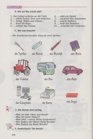 Stunde 3 h
B. Hör zu! Wer macht das?
1. Der Lehrerschreibt an die Tafel.
2. ... bäckt Torten, Brot und Brötchen.
3. ... bringt Briefe und Pakete.
4. ... baut ein Haus.
5. ... erklärt das Thema.
näht ein Hemd,
repariert den Automotor,
macht Spritzen,
heilt den Kranken.
. schreibt mit Computer.
C. Wer was braucht?
- Die Krankenschwester braucht eine Spritze.
die Sp rite die Krade der Bleistift
# )
derTraktor der Bus das Auto
der Computer die Kasse
2. Alle Berufe sind wichtig.
-Was ist dein Vater von Beruf?
-Was ist deine Mutter?
-Was sind / waren deine Großeltern?
-Wie finden die Eltern diese Berufe?
-Wie findest du diese Berufe?
Ê Ê É Ê ’
der ließei
3. Quartettspiel "Die Berufe".
114
 