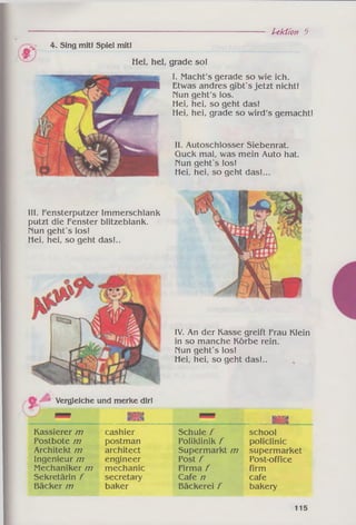 ~Jf 4. Sing mit! Spiel mit!
■j
Hei, hei, grade so!
Lektion 5
I. Macht's gerade so wie ich.
Etwas andres gibt's jetzt nicht!
Nun geht's los.
Hei, hei, so geht das!
Hei, hei, grade so wird's gemacht!
II. Autoschlosser Siebenrat.
Guck mal, was mein Auto hat.
Nun geht's los!
Hei, hei, so geht das!...
III. Fensterputzer Immerschlank
putzt die Fenster blitzeblank.
Nun geht's los!
Hei, hei, so geht das!..
IV. An der Kasse greift Frau Klein
in so manche Körbe rein.
Nun geht's los!
Hei, hei, so geht das!..
Vergleiche und merke dir!
Kassierer m
Postbote /77
Architekt 777
Ingenieur /77
Mechaniker m
Sekretärin f
Bäcker /77
isaa
cashier
postman
architect
engineer
mechanic
secretary
baker
Schule /
Poliklinik /
Supermarkt m
Post f
Firma f
Cafe /7
Bäckerei/
■aa
______ M M
school
policlinic
supermarket
Post-office
firm
cafe
bakery
115
 