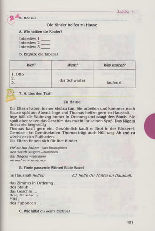 Lektion 5
J 6. Hör zu!
Die Kinder helfen zu Hause
A. Wie heißen die Kindei?
Interview 1
Interview 2
Interview 3
B. Ergänze die Tabelle!
Wer? Wem? Wasm acht?
1. Otto
2.
3.
der Schwester
faulenzt
7. A. Lies den Text!
Zu Hause
Die Eltern haben immer viel zu tun. Sie arbeiten und kommen nach
Hause spät am Abend. Inge und Thomas helfen gern im Haushalt.
Inge hält die Wohnung immer in Ordnung und saugt den Staub. Sie
spült aber selten das Geschirr, das macht ihr keinen Spaß. Das Bügeln
findet sie langweilig.
Thomas kauft gern ein. Gewöhnlich kauft er Brot in der Bäckerei,
Gemüse - im Gemüseladen. Thomas trägt auch Müll weg. Ab und zu
wischt er den Fußboden.
Die Eltern freuen sich für ihre Kinder.
vielzu tun haben - матибагатороботи
den Staub saugen - пилесосити
das Bügeln - прасування
ab undzu - часвідчасу
В. Finde passende Wörter! Bilde Sätze!
im Haushalt helfen Ich helfe der M utter im Haushalt.
das Zimmer in Ordnung ...
den Staub ...
das Geschirr ...
Brot, Gemüse ...
Müll ...
den Fußboden ...
C. Wie hilfst du wem? Erzähle!
 