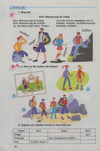 Stunde if
Eine Wanderung ist lustig
und die Kinder wandern seh n.
Hollahi, hollaho, hollahia-hia-hia,
Hollahia, hollaho.
kldtav
Eine Wanderung ist lustig,
Eine Wanderung ist schön!
Ja, da kann man Vater, Mutter
2. A. Hör zu! Wie heißen die Kinder?
B. Ergänze die Tabelle! Schreib in dein Heft auf!
Name Wo? Was? Wie?
Helga gut
Thomas den Großeltern helfen, ...
Max in den Alpen
16
 