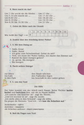 Lektion 5
Б. Wann macht sie das?
Um 7 Uhr weckt sie die Kinder. Um 17 Uhr ...
Um 7.10 Uhr macht sie ... Um 17.40 Uhr
Um 8.00 Uhr ... Um 18.20 Uhr
Um 8.15 Uhr ... Um 19.15 Uhr
Von 8.30 bis 16.30 Uhr ... Um 21 Uhr...
C. Ordne die Bilder nach der Uhrzeit!
Wie heißt der Tag?
1 2 3 4 5 6 7 8 9 10
D
%
D. Erzähle über den Arbeitstag deiner Mutter!
2. A. Hör dem Dialog zu!
♦
♦
♦
♦
Hallo, Erna!
Hallo, Anna!
Ich gehe zum Schwimmbad. Gehst du mit?
Nein, ich muss der Mutter helfen. Ich räume das Zimmer auf.
Kannst du dann morgen gehen?
Ja, gerne. Bis morgen!
Bis morgen.
B. Macht weitere Dialoge!
zur Disco
ins Cafe
in den Park
Kt
3. A. Lies den Text!
den Staub wischen
den Fußboden fegen
ins Geschäft/in den Laden gehen
Die Hilfe
Der Vater kommt von der Arbeit nach Hause. Seine Töchter laufen
herbei und berichten ihm, wie sie zu Hause helfen.
„Ich wasche das Geschirr ab", sagt die Älteste.
„Und ich trockne es ab", sagt die zweite.
„Ich stelle alles in den Schrank", sagt die dritte.
Da piepst die Kleinste: "Und ich... Ich lese die Scherben auf."
herbeilaufen - підбігти
berichten - повідомляти
die Scherben auflesen - збиратиуламки/черепки
В. Stell die Fragen zum Text!
 